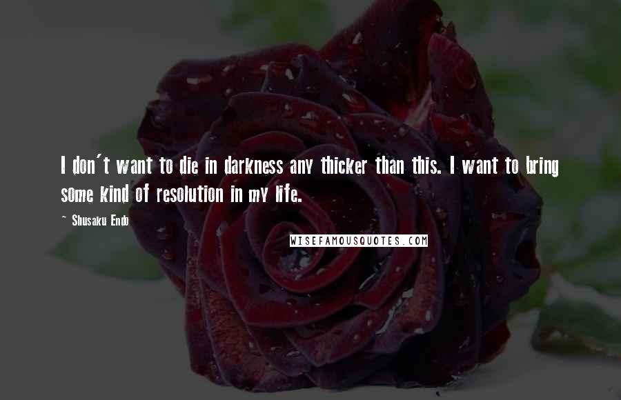 Shusaku Endo Quotes: I don't want to die in darkness any thicker than this. I want to bring some kind of resolution in my life.