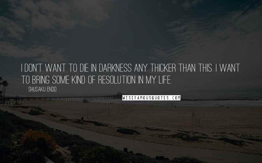 Shusaku Endo Quotes: I don't want to die in darkness any thicker than this. I want to bring some kind of resolution in my life.