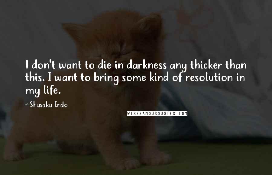 Shusaku Endo Quotes: I don't want to die in darkness any thicker than this. I want to bring some kind of resolution in my life.