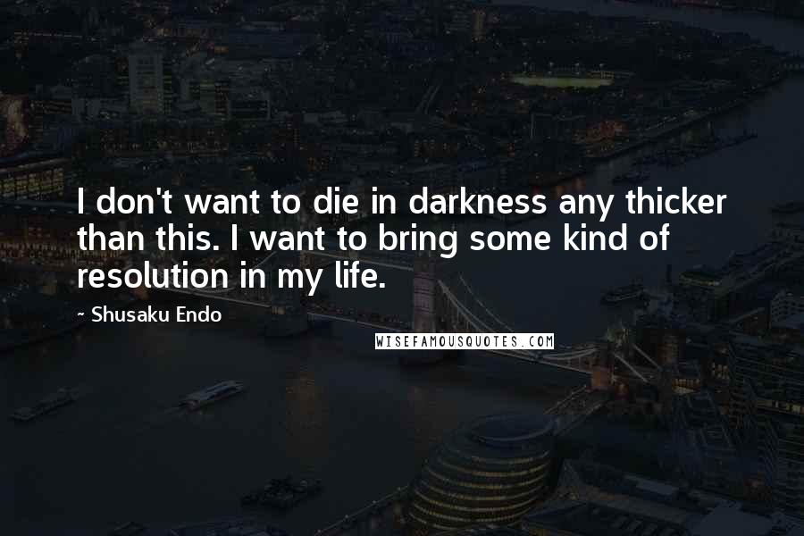 Shusaku Endo Quotes: I don't want to die in darkness any thicker than this. I want to bring some kind of resolution in my life.