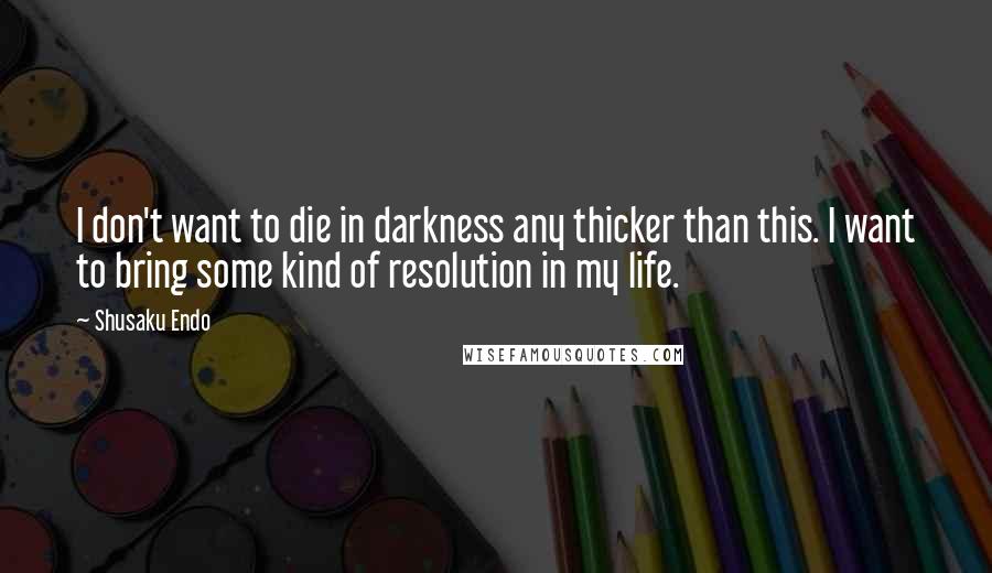 Shusaku Endo Quotes: I don't want to die in darkness any thicker than this. I want to bring some kind of resolution in my life.