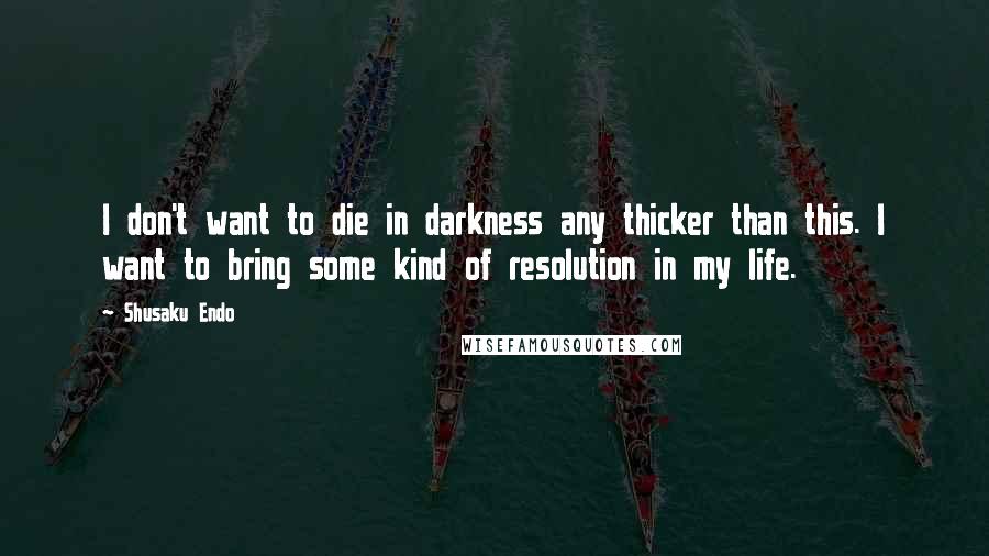 Shusaku Endo Quotes: I don't want to die in darkness any thicker than this. I want to bring some kind of resolution in my life.