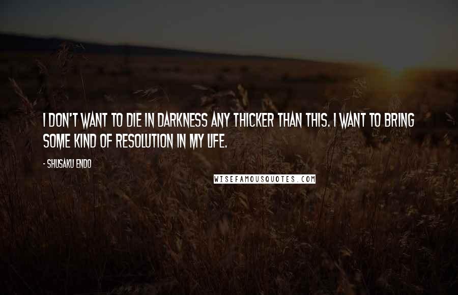 Shusaku Endo Quotes: I don't want to die in darkness any thicker than this. I want to bring some kind of resolution in my life.