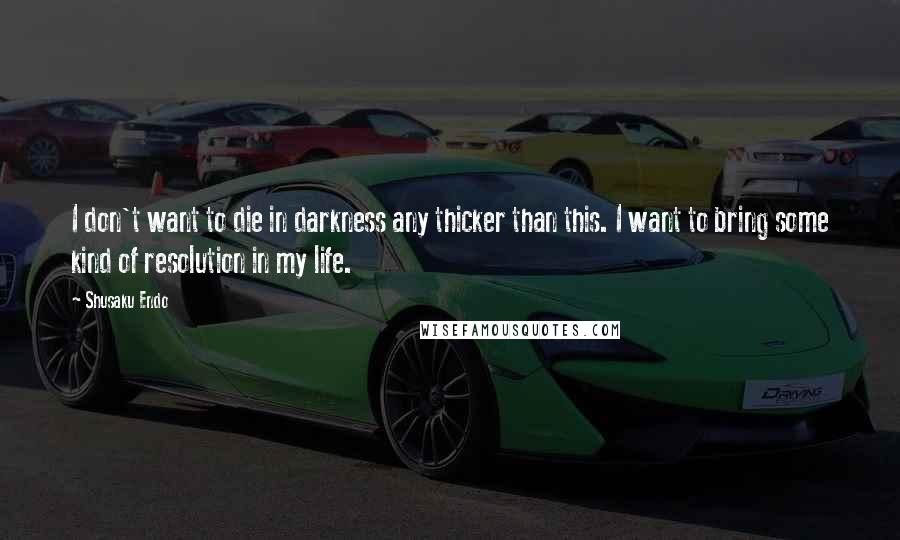 Shusaku Endo Quotes: I don't want to die in darkness any thicker than this. I want to bring some kind of resolution in my life.