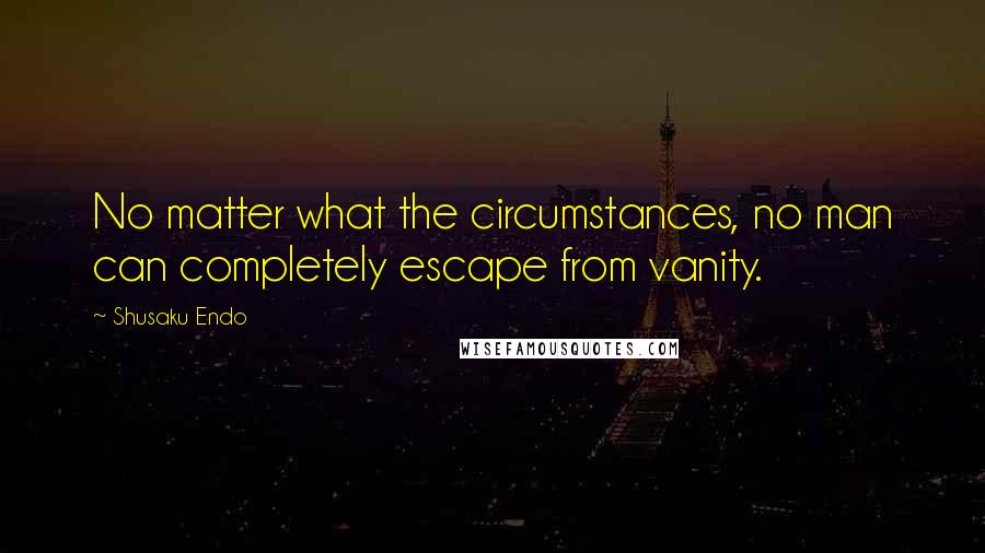 Shusaku Endo Quotes: No matter what the circumstances, no man can completely escape from vanity.