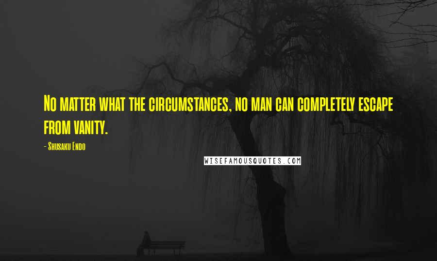 Shusaku Endo Quotes: No matter what the circumstances, no man can completely escape from vanity.