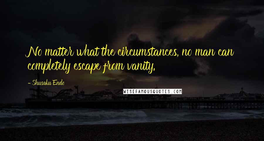 Shusaku Endo Quotes: No matter what the circumstances, no man can completely escape from vanity.