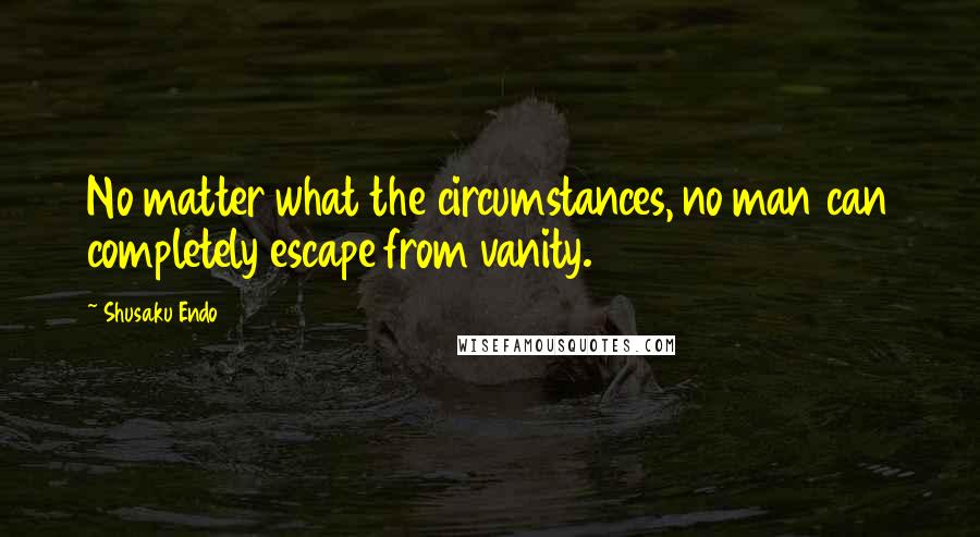 Shusaku Endo Quotes: No matter what the circumstances, no man can completely escape from vanity.