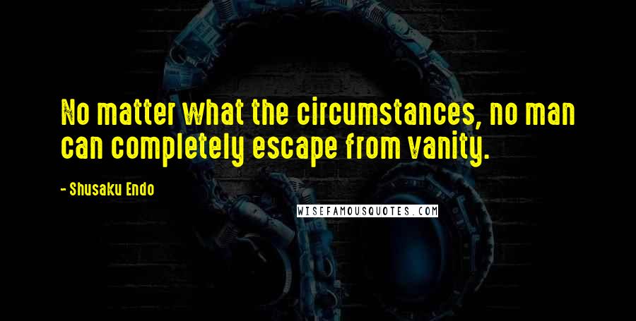 Shusaku Endo Quotes: No matter what the circumstances, no man can completely escape from vanity.