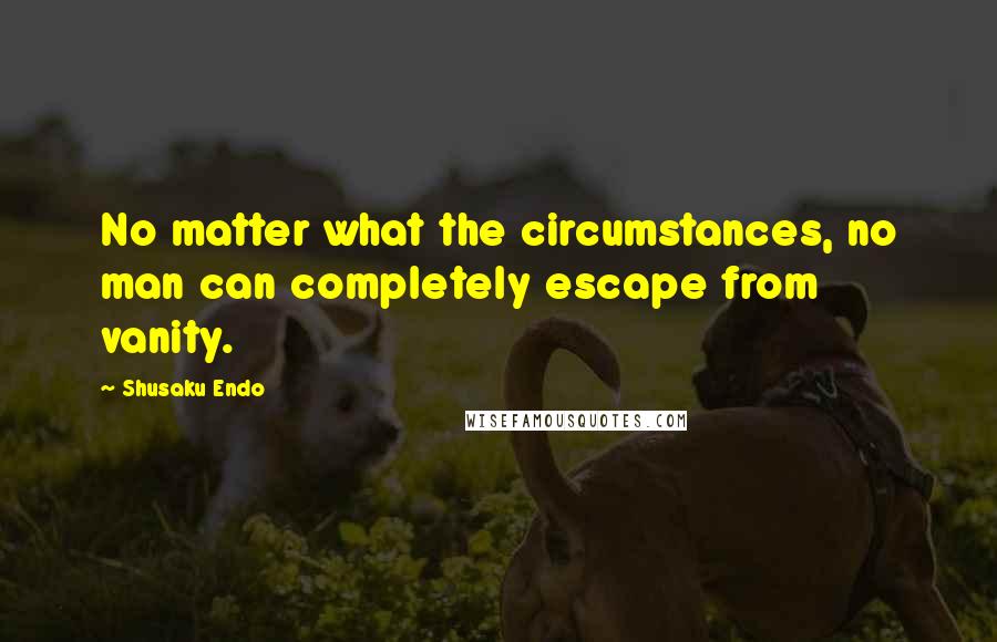 Shusaku Endo Quotes: No matter what the circumstances, no man can completely escape from vanity.