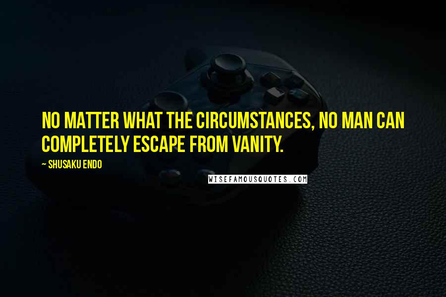 Shusaku Endo Quotes: No matter what the circumstances, no man can completely escape from vanity.
