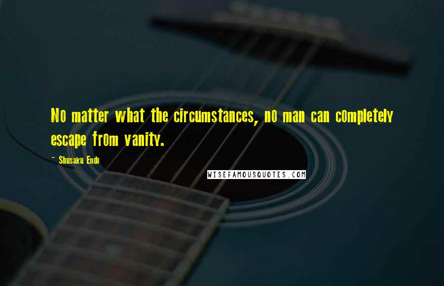 Shusaku Endo Quotes: No matter what the circumstances, no man can completely escape from vanity.