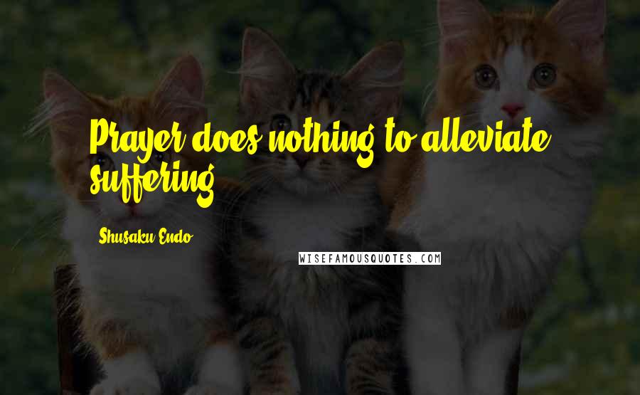 Shusaku Endo Quotes: Prayer does nothing to alleviate suffering.