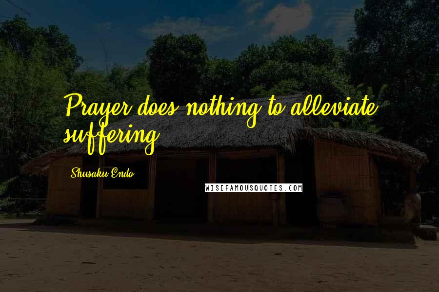 Shusaku Endo Quotes: Prayer does nothing to alleviate suffering.