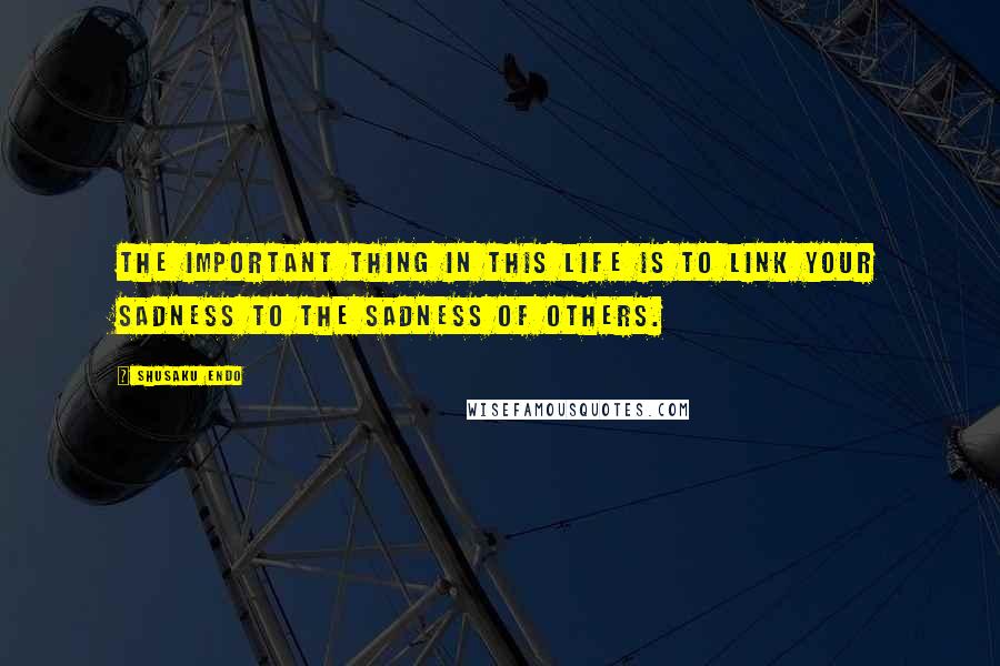 Shusaku Endo Quotes: The important thing in this life is to link your sadness to the sadness of others.