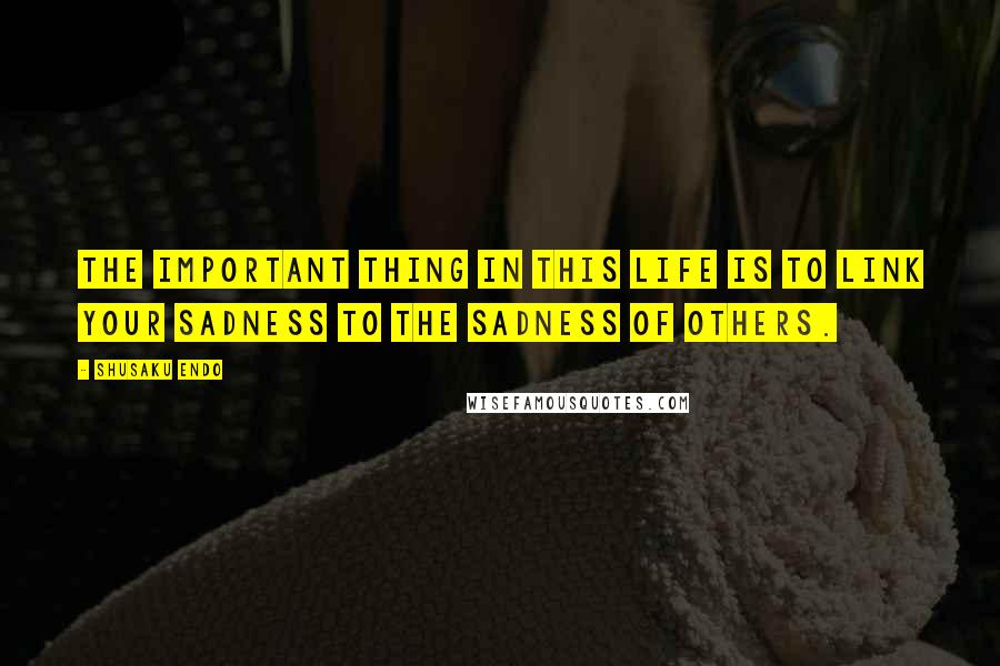 Shusaku Endo Quotes: The important thing in this life is to link your sadness to the sadness of others.