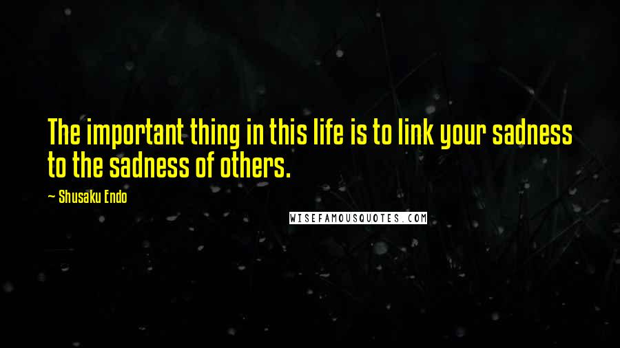 Shusaku Endo Quotes: The important thing in this life is to link your sadness to the sadness of others.