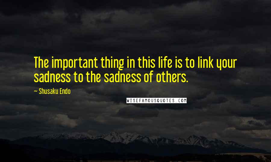 Shusaku Endo Quotes: The important thing in this life is to link your sadness to the sadness of others.