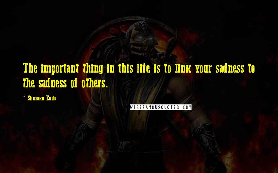 Shusaku Endo Quotes: The important thing in this life is to link your sadness to the sadness of others.