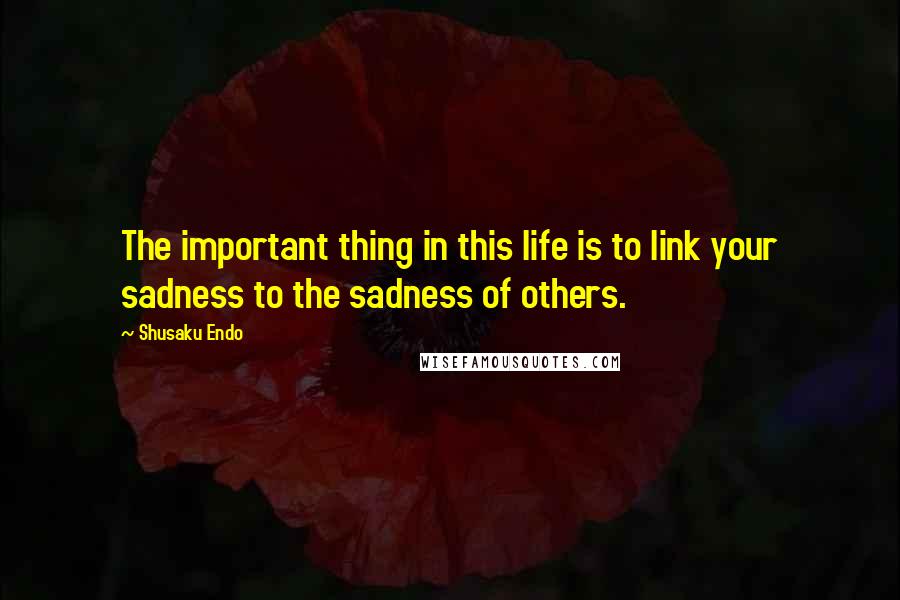 Shusaku Endo Quotes: The important thing in this life is to link your sadness to the sadness of others.