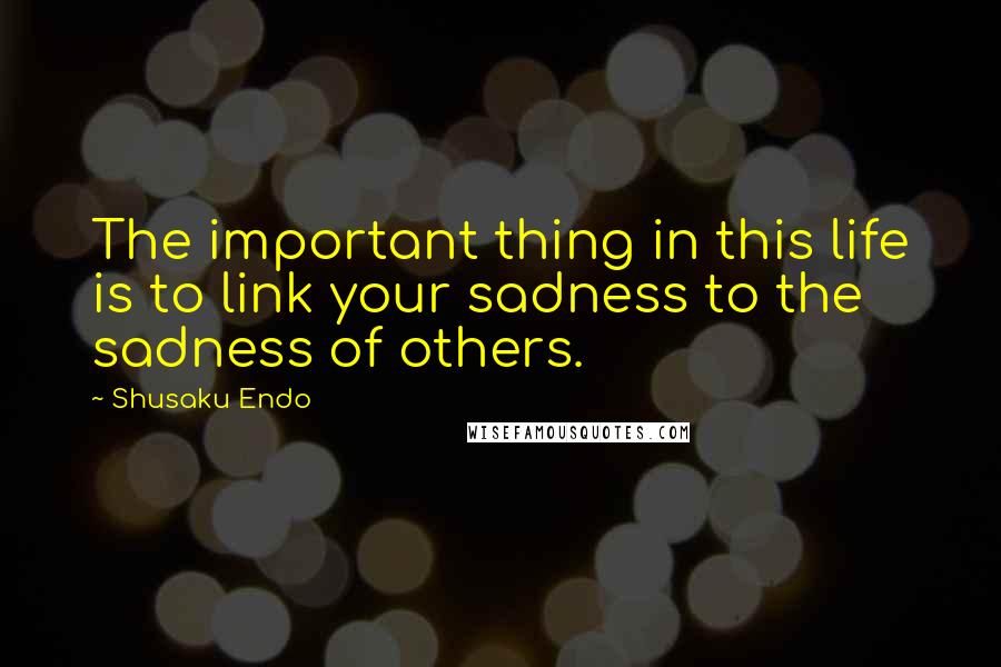 Shusaku Endo Quotes: The important thing in this life is to link your sadness to the sadness of others.