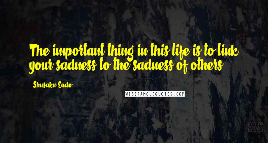 Shusaku Endo Quotes: The important thing in this life is to link your sadness to the sadness of others.