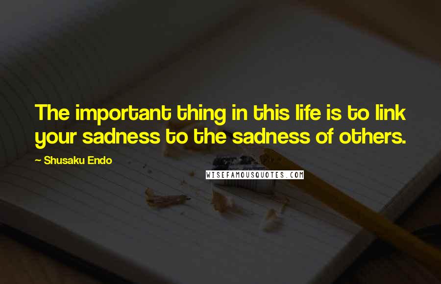 Shusaku Endo Quotes: The important thing in this life is to link your sadness to the sadness of others.