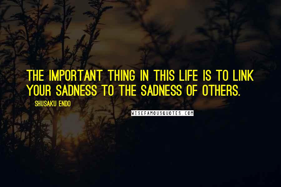 Shusaku Endo Quotes: The important thing in this life is to link your sadness to the sadness of others.