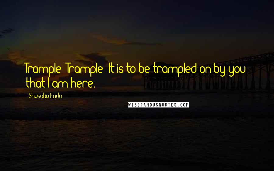 Shusaku Endo Quotes: Trample! Trample! It is to be trampled on by you that I am here.