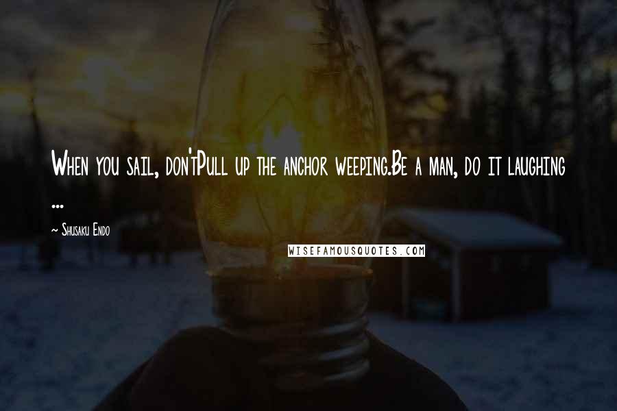 Shusaku Endo Quotes: When you sail, don'tPull up the anchor weeping.Be a man, do it laughing ...
