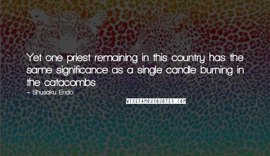 Shusaku Endo Quotes: Yet one priest remaining in this country has the same significance as a single candle burning in the catacombs.