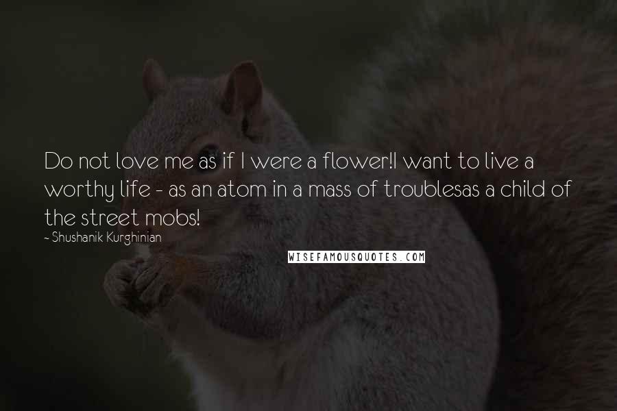 Shushanik Kurghinian Quotes: Do not love me as if I were a flower!I want to live a worthy life - as an atom in a mass of troublesas a child of the street mobs!