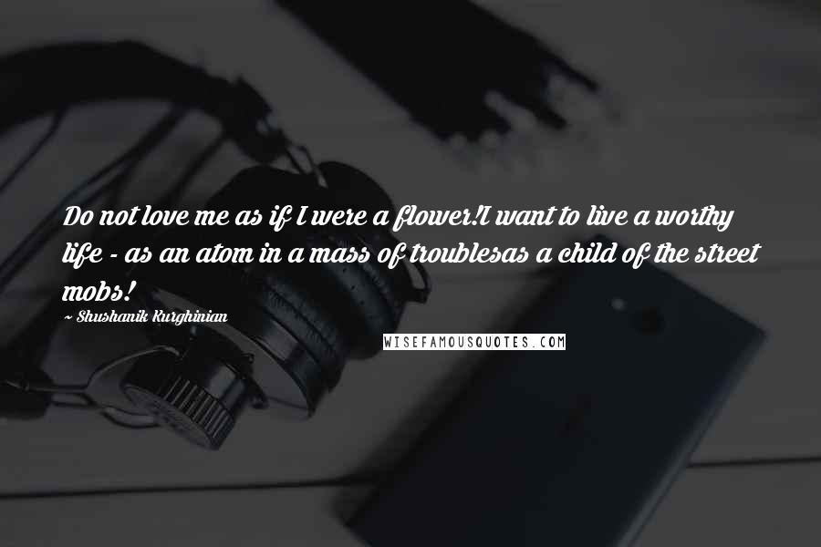 Shushanik Kurghinian Quotes: Do not love me as if I were a flower!I want to live a worthy life - as an atom in a mass of troublesas a child of the street mobs!