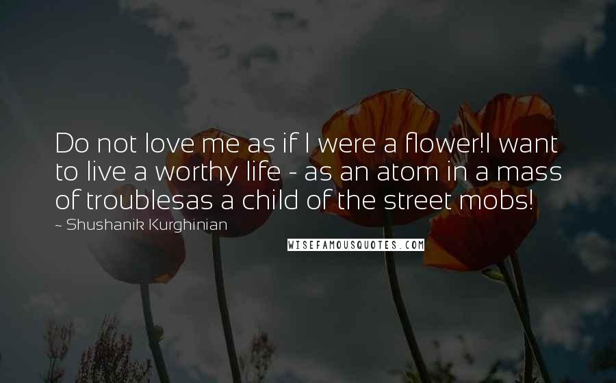 Shushanik Kurghinian Quotes: Do not love me as if I were a flower!I want to live a worthy life - as an atom in a mass of troublesas a child of the street mobs!