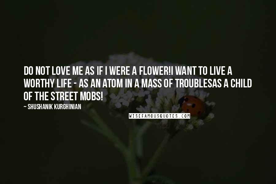 Shushanik Kurghinian Quotes: Do not love me as if I were a flower!I want to live a worthy life - as an atom in a mass of troublesas a child of the street mobs!