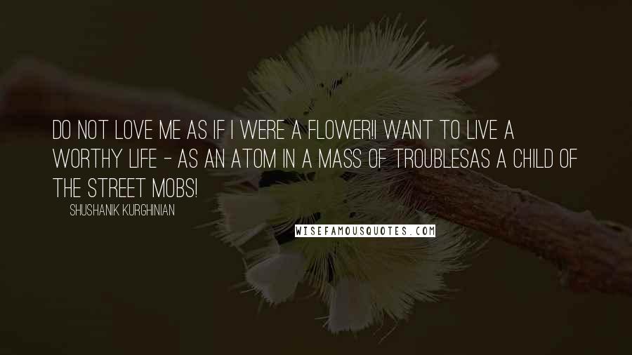 Shushanik Kurghinian Quotes: Do not love me as if I were a flower!I want to live a worthy life - as an atom in a mass of troublesas a child of the street mobs!