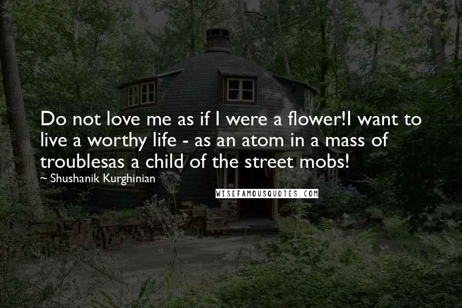 Shushanik Kurghinian Quotes: Do not love me as if I were a flower!I want to live a worthy life - as an atom in a mass of troublesas a child of the street mobs!