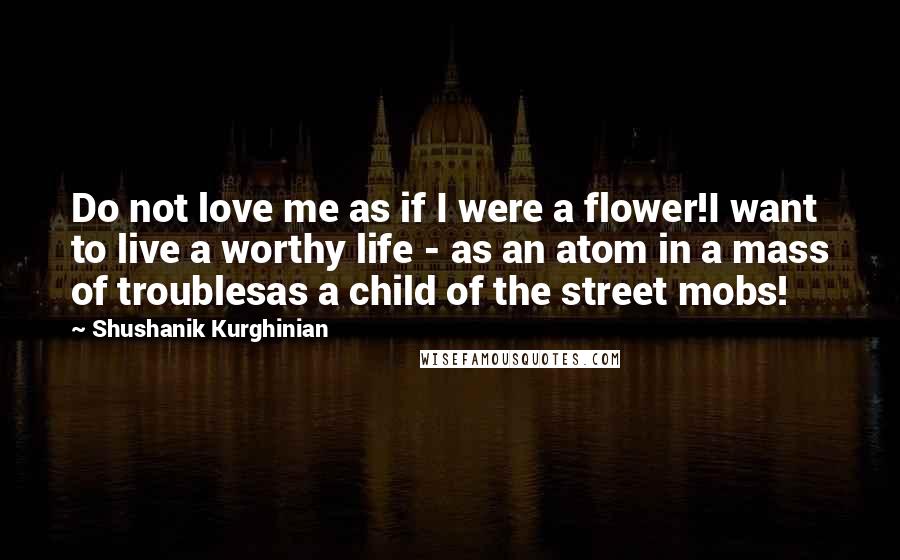 Shushanik Kurghinian Quotes: Do not love me as if I were a flower!I want to live a worthy life - as an atom in a mass of troublesas a child of the street mobs!