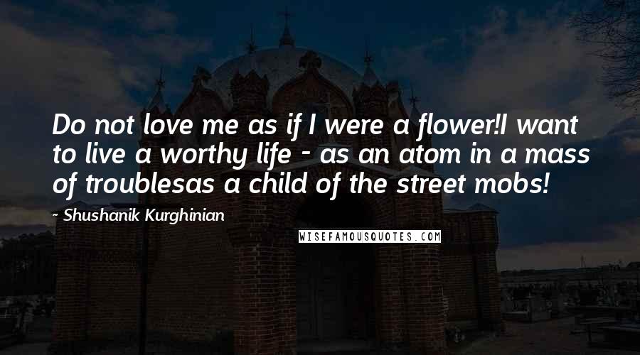 Shushanik Kurghinian Quotes: Do not love me as if I were a flower!I want to live a worthy life - as an atom in a mass of troublesas a child of the street mobs!