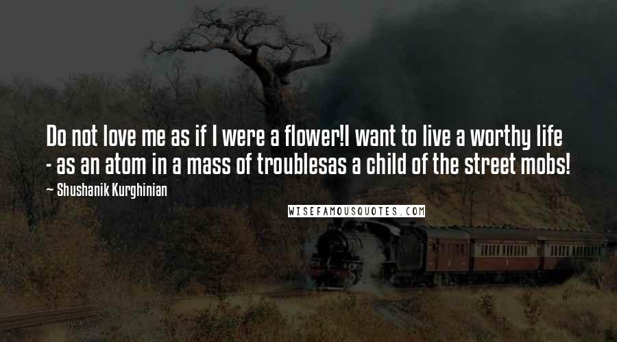 Shushanik Kurghinian Quotes: Do not love me as if I were a flower!I want to live a worthy life - as an atom in a mass of troublesas a child of the street mobs!