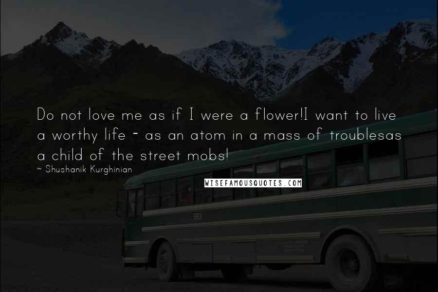 Shushanik Kurghinian Quotes: Do not love me as if I were a flower!I want to live a worthy life - as an atom in a mass of troublesas a child of the street mobs!