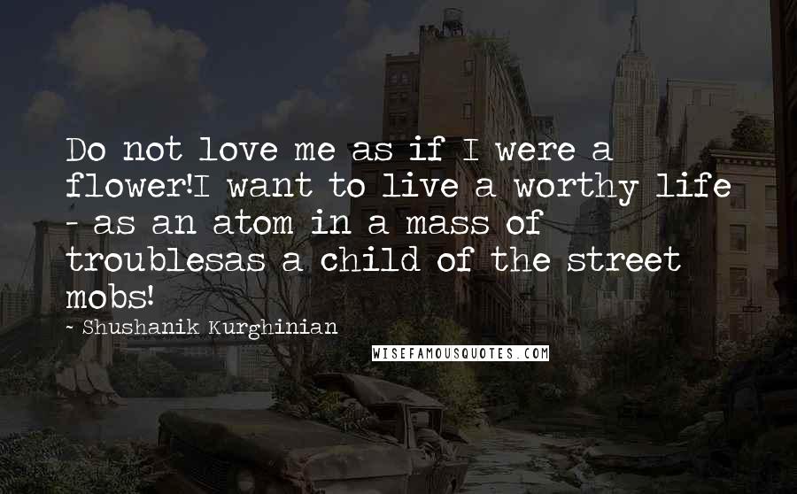 Shushanik Kurghinian Quotes: Do not love me as if I were a flower!I want to live a worthy life - as an atom in a mass of troublesas a child of the street mobs!