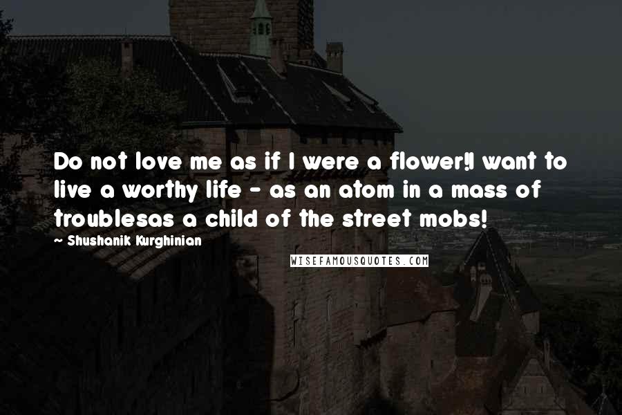 Shushanik Kurghinian Quotes: Do not love me as if I were a flower!I want to live a worthy life - as an atom in a mass of troublesas a child of the street mobs!