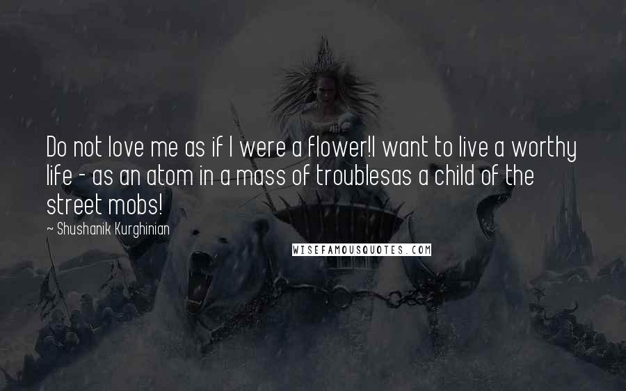Shushanik Kurghinian Quotes: Do not love me as if I were a flower!I want to live a worthy life - as an atom in a mass of troublesas a child of the street mobs!