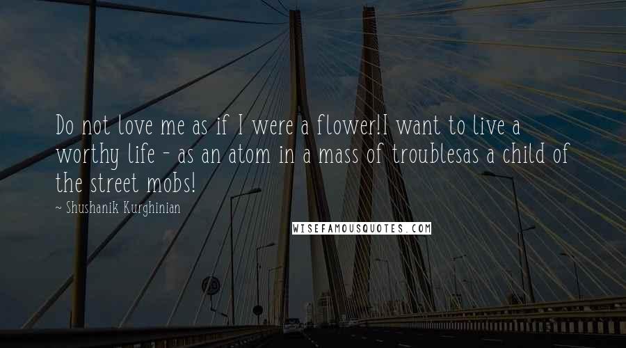 Shushanik Kurghinian Quotes: Do not love me as if I were a flower!I want to live a worthy life - as an atom in a mass of troublesas a child of the street mobs!