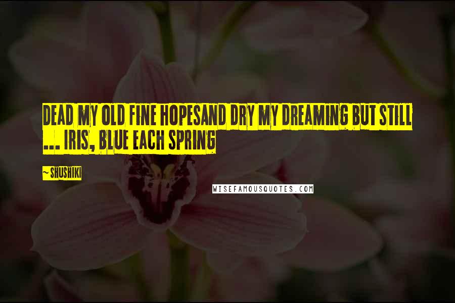 Shushiki Quotes: Dead my old fine hopesAnd dry my dreaming but still ... Iris, blue each spring