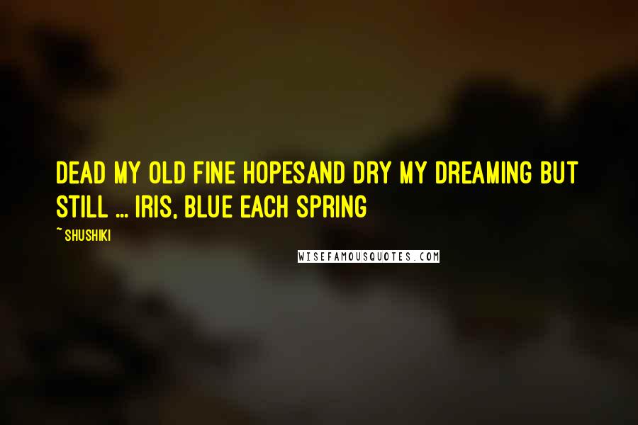 Shushiki Quotes: Dead my old fine hopesAnd dry my dreaming but still ... Iris, blue each spring