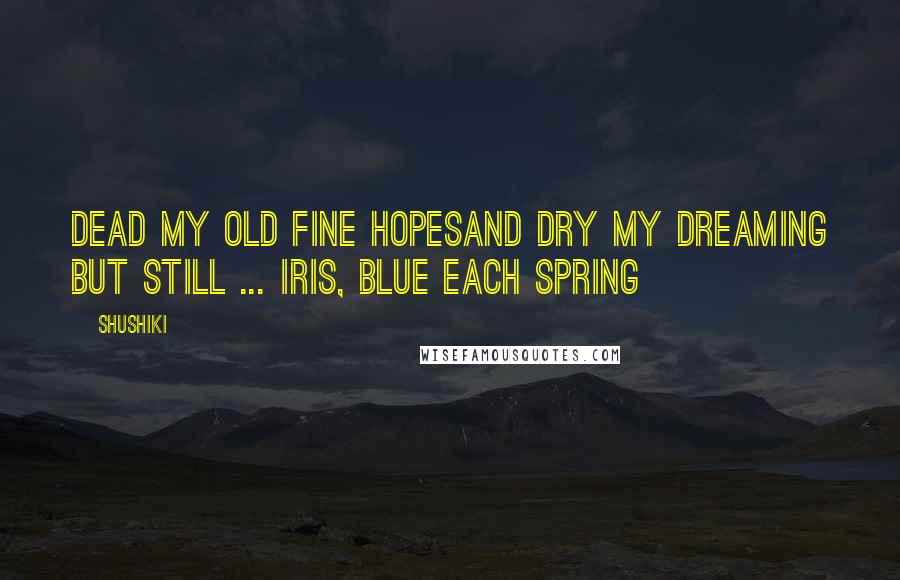 Shushiki Quotes: Dead my old fine hopesAnd dry my dreaming but still ... Iris, blue each spring