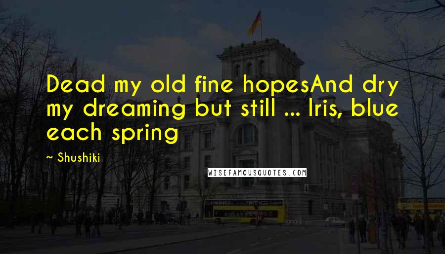 Shushiki Quotes: Dead my old fine hopesAnd dry my dreaming but still ... Iris, blue each spring