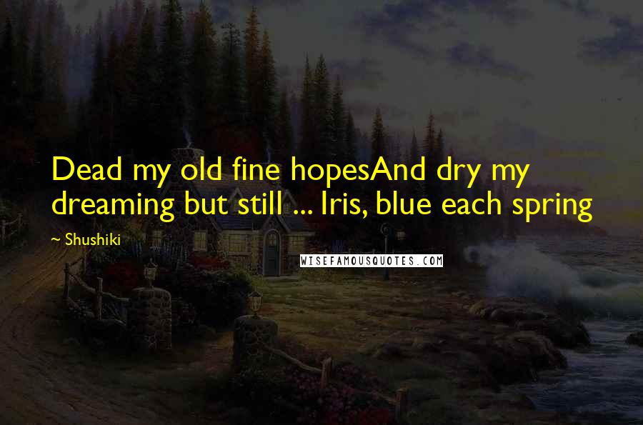 Shushiki Quotes: Dead my old fine hopesAnd dry my dreaming but still ... Iris, blue each spring